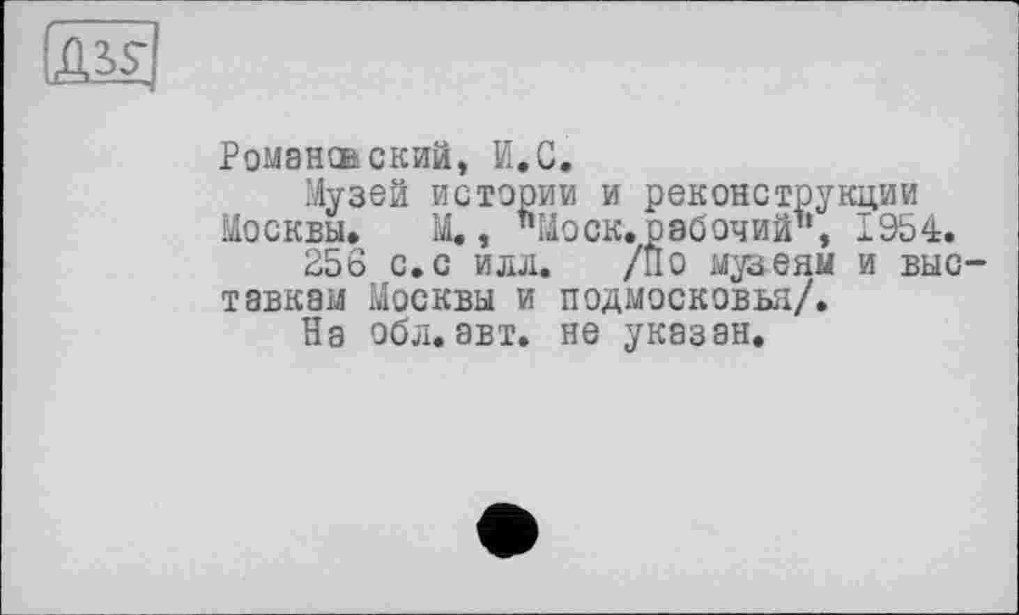 ﻿ж
Романо ский, И.С.
Музей истории и реконструкции Москвы, М., "Моск.рабочий", 1954.
256 с. с илл. /По музеям и выставкам Москвы и ПОДМОСКОВЬЯ/.
На обл.авт. не указан.